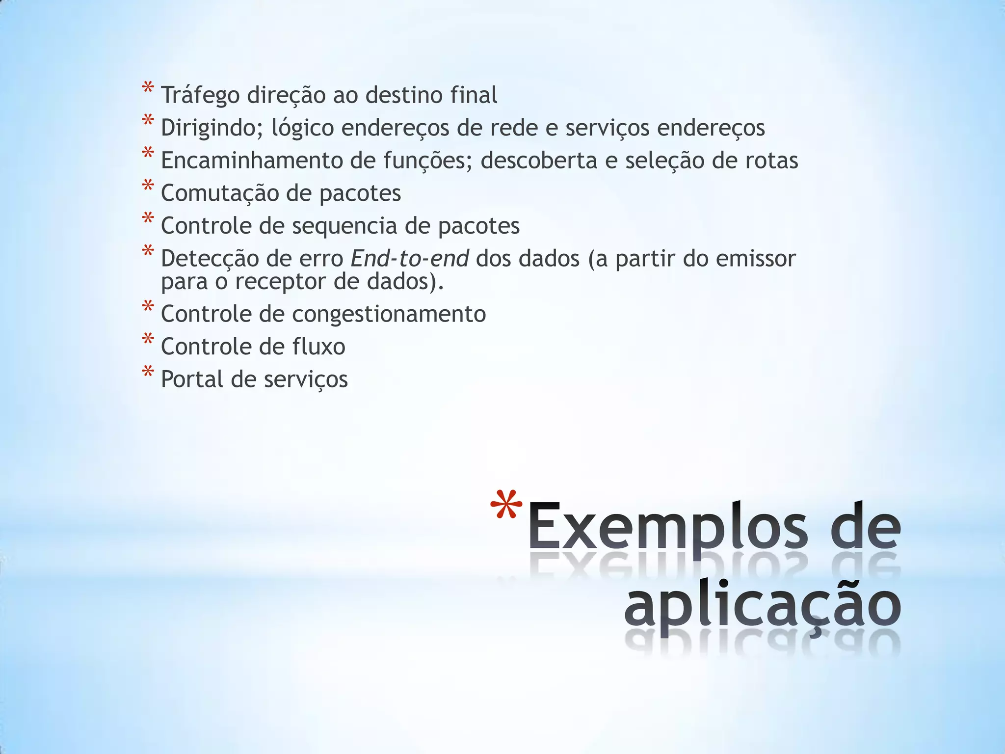 * Tráfego direção ao destino final
* Dirigindo; lógico endereços de rede e serviços endereços
* Encaminhamento de funções; descoberta e seleção de rotas
* Comutação de pacotes
* Controle de sequencia de pacotes
* Detecção de erro End-to-end dos dados (a partir do emissor
  para o receptor de dados).
* Controle de congestionamento
* Controle de fluxo
* Portal de serviços




                                 *
 