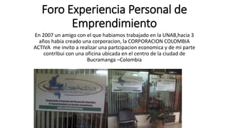 Foro Experiencia Personal de
Emprendimiento
En 2007 un amigo con el que habiamos trabajado en la UNAB,hacia 3
años habia creado una corporacion, la CORPORACION COLOMBIA
ACTIVA me invito a realizar una partcipacion economica y de mi parte
contrIbui con una oficina ubicada en el centro de la ciudad de
Bucramanga –Colombia
 