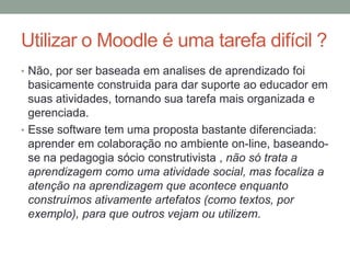 Utilizar o Moodle é uma tarefa difícil ?
• Não, por ser baseada em analises de aprendizado foi
  basicamente construida para dar suporte ao educador em
  suas atividades, tornando sua tarefa mais organizada e
  gerenciada.
• Esse software tem uma proposta bastante diferenciada:
  aprender em colaboração no ambiente on-line, baseando-
  se na pedagogia sócio construtivista , não só trata a
  aprendizagem como uma atividade social, mas focaliza a
  atenção na aprendizagem que acontece enquanto
  construímos ativamente artefatos (como textos, por
  exemplo), para que outros vejam ou utilizem.
 
