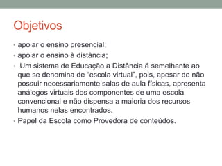 Objetivos
• apoiar o ensino presencial;
• apoiar o ensino à distância;
• Um sistema de Educação a Distância é semelhante ao
  que se denomina de “escola virtual”, pois, apesar de não
  possuir necessariamente salas de aula físicas, apresenta
  análogos virtuais dos componentes de uma escola
  convencional e não dispensa a maioria dos recursos
  humanos nelas encontrados.
• Papel da Escola como Provedora de conteúdos.
 