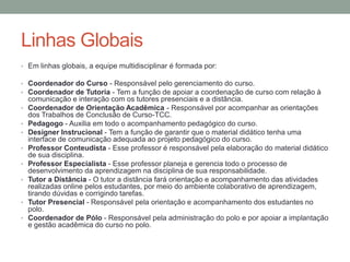 Linhas Globais
• Em linhas globais, a equipe multidisciplinar é formada por:

• Coordenador do Curso - Responsável pelo gerenciamento do curso.
• Coordenador de Tutoria - Tem a função de apoiar a coordenação de curso com relação à
    comunicação e interação com os tutores presenciais e a distância.
•   Coordenador de Orientação Acadêmica - Responsável por acompanhar as orientações
    dos Trabalhos de Conclusão de Curso-TCC.
•   Pedagogo - Auxilia em todo o acompanhamento pedagógico do curso.
•   Designer Instrucional - Tem a função de garantir que o material didático tenha uma
    interface de comunicação adequada ao projeto pedagógico do curso.
•   Professor Conteudista - Esse professor é responsável pela elaboração do material didático
    de sua disciplina.
•   Professor Especialista - Esse professor planeja e gerencia todo o processo de
    desenvolvimento da aprendizagem na disciplina de sua responsabilidade.
•   Tutor a Distância - O tutor a distância fará orientação e acompanhamento das atividades
    realizadas online pelos estudantes, por meio do ambiente colaborativo de aprendizagem,
    tirando dúvidas e corrigindo tarefas.
•   Tutor Presencial - Responsável pela orientação e acompanhamento dos estudantes no
    polo.
•   Coordenador de Pólo - Responsável pela administração do polo e por apoiar a implantação
    e gestão acadêmica do curso no polo.
 