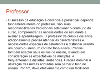 Professor
• O sucesso da educação à distância e presencial depende
 fundamentalmente do professor. São suas
 responsabilidades tradicionais selecionar o conteúdo do
 curso, compreender as necessidades do estudante e
 avaliar a aprendizagem. O professor de curso à distância
 adicionalmente precisa atender às características e
 necessidades especiais de estudantes à distância usando
 um pouco ou nenhum contato face-a-face. Precisa
 também adaptar seus estilos de ensino, levando em
 consideração as expectativas de múltiplas, e
 frequentemente distintas, audiências. Precisa dominar a
 utilização das mídias adotadas sem perder o foco no
 ensino. Por fim, deve efetivamente como um facilitador
 