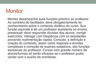 Monitor
• Monitor desempenha suas funções próximo ao professor.
    Ao contrário do facilitador, deve obrigatoriamente ter
    conhecimento sobre o conteúdo didático do curso. Sua
    função equivale à de um professor assistente no ensino
    presencial: deve responder dúvidas dos alunos, corrigir
    exercícios, interagir com freqüência com os estudantes
    provendo realimentação rápida. Contudo, a definição e
    criação do conteúdo, assim como resposta a dúvidas
    complexas e correção de exames subjetivos, são funções
    exclusivas do professor. Cursos com grande número de
    alunos/turmas só serão eficazes se o professor puder
    contar com o auxílio de monitores.
•
 