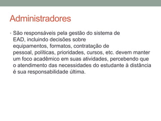 Administradores
• São responsáveis pela gestão do sistema de
 EAD, incluindo decisões sobre
 equipamentos, formatos, contratação de
 pessoal, políticas, prioridades, cursos, etc. devem manter
 um foco acadêmico em suas atividades, percebendo que
 o atendimento das necessidades do estudante à distância
 é sua responsabilidade última.
 