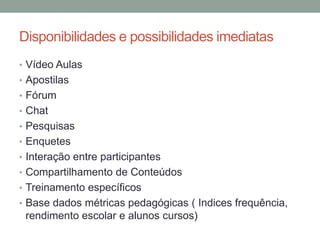 Disponibilidades e possibilidades imediatas
• Vídeo Aulas
• Apostilas
• Fórum
• Chat
• Pesquisas
• Enquetes
• Interação entre participantes
• Compartilhamento de Conteúdos
• Treinamento específicos
• Base dados métricas pedagógicas ( Indices frequência,
 rendimento escolar e alunos cursos)
 