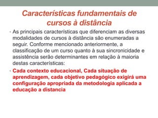 Características fundamentais de
           cursos à distância
• As principais características que diferenciam as diversas
  modalidades de cursos à distância são enumeradas a
  seguir. Conforme mencionado anteriormente, a
  classificação de um curso quanto à sua sincronicidade e
  assistência serão determinantes em relação à maioria
  destas características:
• Cada contexto educacional, Cada situação de
  aprendizagem, cada objetivo pedagógico exigirá uma
  configuração apropriada da metodologia aplicada a
  educação a distancia
 