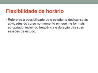 Flexibilidade de horário
• Refere-se à possibilidade de o estudante dedicar-se às
 atividades do curso no momento em que lhe for mais
 apropriado, incluindo freqüência e duração das suas
 sessões de estudo.
 