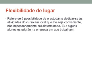 Flexibilidade de lugar
• Refere-se à possibilidade de o estudante dedicar-se às
 atividades do curso em local que lhe seja conveniente,
 não necessariamente pré-determinado. Ex.: alguns
 alunos estudarão na empresa em que trabalham.
 