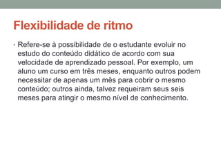 Flexibilidade de ritmo
• Refere-se à possibilidade de o estudante evoluir no
 estudo do conteúdo didático de acordo com sua
 velocidade de aprendizado pessoal. Por exemplo, um
 aluno um curso em três meses, enquanto outros podem
 necessitar de apenas um mês para cobrir o mesmo
 conteúdo; outros ainda, talvez requeiram seus seis
 meses para atingir o mesmo nível de conhecimento.
 