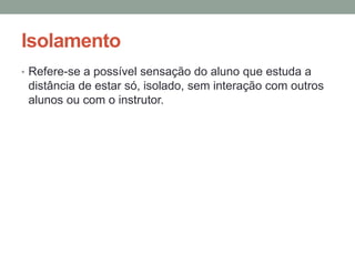 Isolamento
• Refere-se a possível sensação do aluno que estuda a
 distância de estar só, isolado, sem interação com outros
 alunos ou com o instrutor.
 