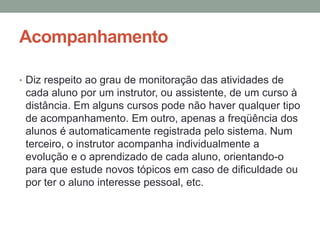Acompanhamento

• Diz respeito ao grau de monitoração das atividades de
 cada aluno por um instrutor, ou assistente, de um curso à
 distância. Em alguns cursos pode não haver qualquer tipo
 de acompanhamento. Em outro, apenas a freqüência dos
 alunos é automaticamente registrada pelo sistema. Num
 terceiro, o instrutor acompanha individualmente a
 evolução e o aprendizado de cada aluno, orientando-o
 para que estude novos tópicos em caso de dificuldade ou
 por ter o aluno interesse pessoal, etc.
 