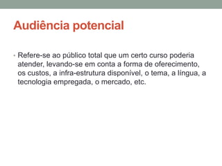 Audiência potencial

• Refere-se ao público total que um certo curso poderia
 atender, levando-se em conta a forma de oferecimento,
 os custos, a infra-estrutura disponível, o tema, a língua, a
 tecnologia empregada, o mercado, etc.
 