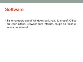 Software

• Sistema operacional Windows ou Linux, Microsoft Office
 ou Open Office, Browser para internet, plugin do Flash e
 acesso a Internet.
 