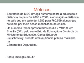 Métricas
• Secretário do MEC divulga números sobre a educação a
  distância no país De 2000 a 2008, a educação a distância
  no país deu um salto de 1.682 para 760.599 alunos que
  estudam por meio dessa modalidade de ensino
• Os números foram apresentados no dia 27/10/09, em
  Brasília (DF), pelo secretário de Educação a Distância do
  Ministério da Educação, Carlos Eduardo
  Bielschowsky, durante uma audiência pública realizada
  na
  Câmara dos Deputados.



• Fonte mec.gov.edu.br
 