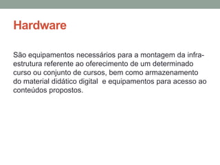 Hardware

São equipamentos necessários para a montagem da infra-
estrutura referente ao oferecimento de um determinado
curso ou conjunto de cursos, bem como armazenamento
do material didático digital e equipamentos para acesso ao
conteúdos propostos.
 