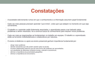 Constatações
• A sociedade está tomando rumos em que o conhecimento e a informação assumem papel fundamental.
•
• Cada vez mais pessoas precisam aprender “jus-in-time”, onde quer que estejam no momento em que seja
  conveniente.
•
• O trabalho e o aprender estão fortemente associados; o aprendizado passa a ser balizado pelos
  problemas a serem resolvidos; há a contínua busca do conhecimento para resolver novos problemas.
•
• Cada vez mais as organizações se fundamentam no trabalho em equipes. O trabalho e o aprendizado
  estão se tornando multidisciplinares e colaborativos por natureza.
•
• O ensino à distância e o apoio ao ensino presencial ganham importância fundamental por:
•
   • atingir maior audiência;
   • atender estudantes que não podem assistir aulas na escola;
   • envolver palestrantes externos que de outra forma não poderiam ser aproveitados;
   • unir estudantes de diferentes contextos sociais, culturais e econômicos;
   • eliminar a importância da proximidade geográfica;
   • diminuir a importância do sincronismo;
•
 