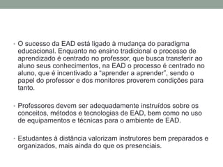 • O sucesso da EAD está ligado à mudança do paradigma
 educacional. Enquanto no ensino tradicional o processo de
 aprendizado é centrado no professor, que busca transferir ao
 aluno seus conhecimentos, na EAD o processo é centrado no
 aluno, que é incentivado a “aprender a aprender”, sendo o
 papel do professor e dos monitores proverem condições para
 tanto.

• Professores devem ser adequadamente instruídos sobre os
 conceitos, métodos e tecnologias de EAD, bem como no uso
 de equipamentos e técnicas para o ambiente de EAD.

• Estudantes à distância valorizam instrutores bem preparados e
 organizados, mais ainda do que os presenciais.
 