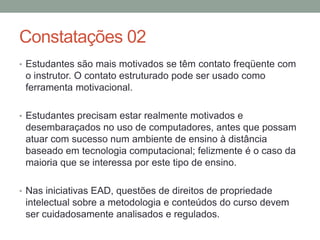 Constatações 02
• Estudantes são mais motivados se têm contato freqüente com
 o instrutor. O contato estruturado pode ser usado como
 ferramenta motivacional.

• Estudantes precisam estar realmente motivados e
 desembaraçados no uso de computadores, antes que possam
 atuar com sucesso num ambiente de ensino à distância
 baseado em tecnologia computacional; felizmente é o caso da
 maioria que se interessa por este tipo de ensino.

• Nas iniciativas EAD, questões de direitos de propriedade
 intelectual sobre a metodologia e conteúdos do curso devem
 ser cuidadosamente analisados e regulados.
 