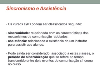 Sincronismo e Assistência


• Os cursos EAD podem ser classificados segundo:


• sincronidade: relacionada com as características dos
  mecanismos de comunicação adotados;
• assistência: relacionada à existência de um instrutor
  para assistir aos alunos;

• Pode ainda ser considerado, associado a estas classes, o
 período de sincronização que se refere ao tempo
 transcorrido entre dois eventos de comunicação síncrona
 no curso.
 