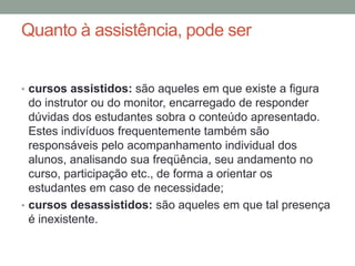 Quanto à assistência, pode ser


• cursos assistidos: são aqueles em que existe a figura
  do instrutor ou do monitor, encarregado de responder
  dúvidas dos estudantes sobra o conteúdo apresentado.
  Estes indivíduos frequentemente também são
  responsáveis pelo acompanhamento individual dos
  alunos, analisando sua freqüência, seu andamento no
  curso, participação etc., de forma a orientar os
  estudantes em caso de necessidade;
• cursos desassistidos: são aqueles em que tal presença
  é inexistente.
 