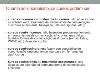 Quanto ao sincronismo, os cursos podem ser

• cursos síncronos ou totalmente síncronos: são aqueles que
 se utilizam exclusivamente de mecanismos de comunicação
 síncronos (vídeo-aula, bate-papo, telefone, Iphone, etc.);

• cursos semi-síncronos: são baseados predominantemente
 em mecanismos de comunicação síncronos, mas utilizam
 também formas de comunicação assíncrona (e-mail, listas,
 WWW, etc.) de modo auxiliar;

• cursos semi-assíncronos: fazem uso esporádico de
 comunicação síncrona, tendo sua base em ferramentas
 assíncronas;

• cursos assíncronos ou totalmente assíncronos: são
 aqueles em que não há nenhuma forma de comunicação
 síncrona.
 