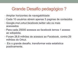 Grande Desafio pedagógico ?
• Ampliar horizontes de navegabilidade
• Cada 10 usuários abrem apenas 5 paginas de conteúdos
• Google,msn,orkut,facebook,twitter são os mais
  acessados
• Para cada 25000 acessos ao facebook temos 1 acesso
  ao wikipédia.
• Foram 28,8 milhões de acessos ao Facebook, contra 29
  milhões do Orkut.
• Eis o grande desafio, transformar esta estatistica
  positivamente.
 