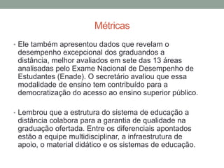 Métricas
• Ele também apresentou dados que revelam o
 desempenho excepcional dos graduandos a
 distância, melhor avaliados em sete das 13 áreas
 analisadas pelo Exame Nacional de Desempenho de
 Estudantes (Enade). O secretário avaliou que essa
 modalidade de ensino tem contribuído para a
 democratização do acesso ao ensino superior público.

• Lembrou que a estrutura do sistema de educação a
 distância colabora para a garantia de qualidade na
 graduação ofertada. Entre os diferenciais apontados
 estão a equipe multidisciplinar, a infraestrutura de
 apoio, o material didático e os sistemas de educação.
 