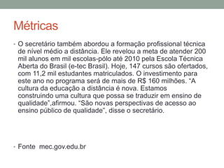 Métricas
• O secretário também abordou a formação profissional técnica
 de nível médio a distância. Ele revelou a meta de atender 200
 mil alunos em mil escolas-pólo até 2010 pela Escola Técnica
 Aberta do Brasil (e-tec Brasil). Hoje, 147 cursos são ofertados,
 com 11,2 mil estudantes matriculados. O investimento para
 este ano no programa será de mais de R$ 160 milhões. “A
 cultura da educação a distância é nova. Estamos
 construindo uma cultura que possa se traduzir em ensino de
 qualidade”,afirmou. “São novas perspectivas de acesso ao
 ensino público de qualidade”, disse o secretário.




• Fonte mec.gov.edu.br
 