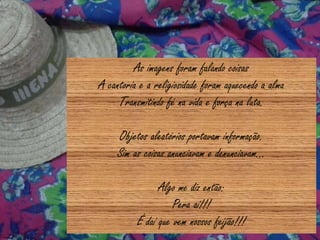 As imagens foram falando coisas
A cantoria e a religiosidade foram aquecendo a alma
Transmitindo fé na vida e força na luta.
Objetos aleatórios portavam informação.
Sim as coisas anunciavam e denunciavam...
Algo me diz então:
Pera aí!!!
É daí que vem nossos feijão!!!
 
