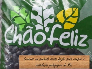 Levamos um punhado desse feijão para compor a
instalação pedagógica do Rio.
 