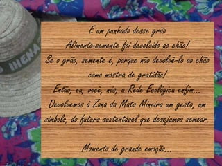 E um punhado desse grão
Alimento-semente foi devolvido ao chão!
Se o grão, semente é, porque não devolvê-lo ao chão
como mostra de gratidão!
Então, eu, você, nós, a Rede Ecológica enfim...
Devolvemos à Zona da Mata Mineira um gesto, um
símbolo, do futuro sustentável que desejamos semear.
Momento de grande emoção...
 