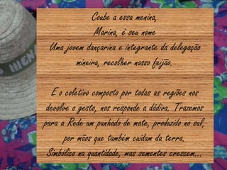 Coube a essa menina,
Marina, é seu nome
Uma jovem dançarina e integrante da delegação
mineira, recolher nosso feijão.
E o coletivo composto por todas as regiões nos
devolve o gesto, nos responde a dádiva. Trazemos
para a Rede um punhado de mate, produzido no sul,
por mãos que também cuidam da terra.
Simbólico na quantidade, mas sementes crescem...
 