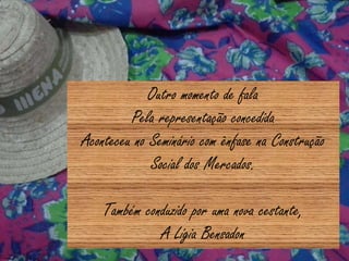 Outro momento de fala
Pela representação concedida
Aconteceu no Seminário com ênfase na Construção
Social dos Mercados.
Também conduzido por uma nova cestante,
A Lígia Bensadon
 