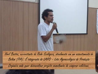 Noel Bastos, ex-cestante da Rede Ecológica, atualmente em um assentamento de
Belém (PA). É integrante do LAPO – Lote Agroecológico de Produção
Orgânica onde quer desenvolver projeto semelhante de compras coletivas.
 