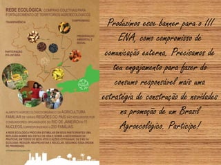 Produzimos esse banner para o III
ENA, como compromisso de
comunicação externa. Precisamos de
teu engajamento para fazer do
consumo responsável mais uma
estratégia de construção de novidades
na promoção de um Brasil
Agroecológico. Participe!
 