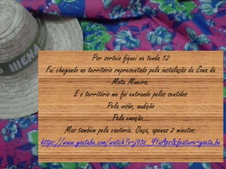 Por sorteio fiquei na tenda 12
Fui chegando no território representado pela instalação da Zona da
Mata Mineira.
E o território me foi entrando pelos sentidos
Pela visão, audição
Pela emoção...
Mas também pela cantoria. Ouça, apenas 2 minutos:
https://www.youtube.com/watch?v=j93s_Y1uAps&feature=youtu.be
 