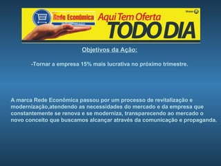 Objetivos da Ação:

       -Tornar a empresa 15% mais lucrativa no próximo trimestre.




A marca Rede Econômica passou por um processo de revitalização e
modernização,atendendo as necessidades do mercado e da empresa que
constantemente se renova e se moderniza, transparecendo ao mercado o
novo conceito que buscamos alcançar através da comunicação e propaganda.
 