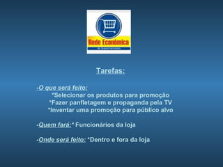 Tarefas:

-O que será feito:
      *Selecionar os produtos para promoção
    *Fazer panfletagem e propaganda pela TV
    *Inventar uma promoção para público alvo

-Quem fará:* Funcionários da loja

-Onde será feito: *Dentro e fora da loja
 