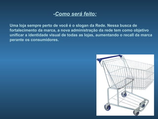 -Como será feito:

Uma loja sempre perto de você é o slogan da Rede. Nessa busca de
fortalecimento da marca, a nova administração da rede tem como objetivo
unificar a identidade visual de todas as lojas, aumentando o recall da marca
perante os consumidores.
 