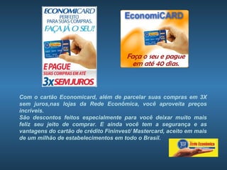 Com o cartão Economicard, além de parcelar suas compras em 3X
sem juros,nas lojas da Rede Econômica, você aproveita preços
incríveis.
São descontos feitos especialmente para você deixar muito mais
feliz seu jeito de comprar. E ainda você tem a segurança e as
vantagens do cartão de crédito Fininvest/ Mastercard, aceito em mais
de um milhão de estabelecimentos em todo o Brasil.
 
