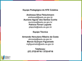 Equipe Pedagógica do NTE Colatina
Andressa Silva Fleischmann
andressaf@sedu.es.gov.br
Aucione Aguiar dos Santos Cunha
aucionea@sedu.es.gov.br
Patricia Ferrari Laporte
plaporte@sedu.es.gov.br
Equipe Técnica
Armando Herculano Ribeiro da Costa
ahrcosta@sedu.es.gov.br
Marcio Guerçon Figueiredo
mgfigueiredo@sedu.es.gov.br
Telefones:
(27) 3722-9716 / 3722-9718
 