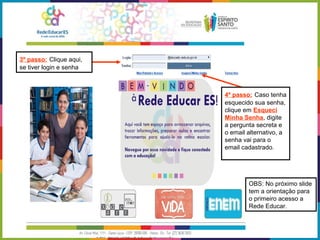 3º passo: Clique aqui,
se tiver login e senha
4º passo: Caso tenha
esquecido sua senha,
clique em Esqueci
Minha Senha, digite
a pergunta secreta e
o email alternativo, a
senha vai para o
email cadastrado.
OBS: No próximo slide
tem a orientação para
o primeiro acesso a
Rede Educar.
 