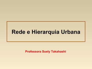 Rede e Hierarquia Urbana
Professora Suely Takahashi
 