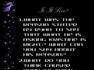 Is It Love?
1.What was the
reason stated
by Ryan to say
that what he is
asking Kristine is
right? What can
you say about
his reason?
2.What do you
think caused