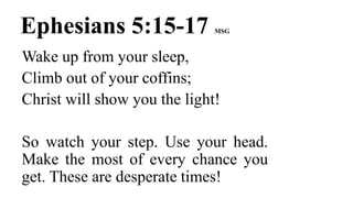 Ephesians 5:15-17 MSG
Wake up from your sleep,
Climb out of your coffins;
Christ will show you the light!
So watch your step. Use your head.
Make the most of every chance you
get. These are desperate times!
 