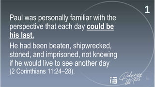 Paul was personally familiar with the
perspective that each day could be
his last.
He had been beaten, shipwrecked,
stoned, and imprisoned, not knowing
if he would live to see another day
(2 Corinthians 11:24–28).
 