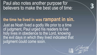 Paul also notes another purpose for
believers to make the best use of time:
the time he lived in was rampant in sin.
Just as Noah lived a godly life prior to a time
of judgment, Paul urged his readers to live
holy lives in obedience to the Lord, knowing
the evil days in which they lived indicated that
judgment could come soon.
 