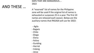 AND THESE …
DAYS THAT ARE DANGEROUS....
2022
A "reserved" list of names for the Philippine
zone will be used if the original list of names is
exhausted or surpasses 25 in a year. The first 10
names are released each season. Below are the
auxiliary names that PAGASA will use for 2022:
- Agila
- Bagwis
- Chito
- Diego
- Elena
- Felino
- Gunding
- Harriet
- Indang
- Jessa
 