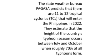 The state weather bureau
PAGASA predicts that there
are 11 to 12 tropical
cyclones (TCs) that will enter
the Philippines in 2022.
They estimate that the
height of the country's
typhoon season occurs
between July and October
when roughly 70% of all
typhoons form.
 