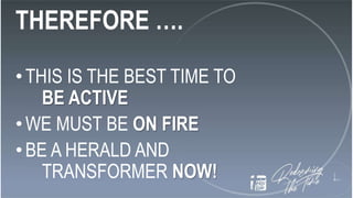 THEREFORE ….
•THIS IS THE BEST TIME TO
BE ACTIVE
•WE MUST BE ON FIRE
•BE A HERALD AND
TRANSFORMER NOW!
 